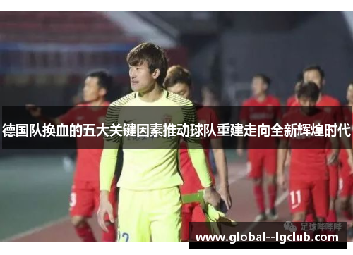 德国队换血的五大关键因素推动球队重建走向全新辉煌时代