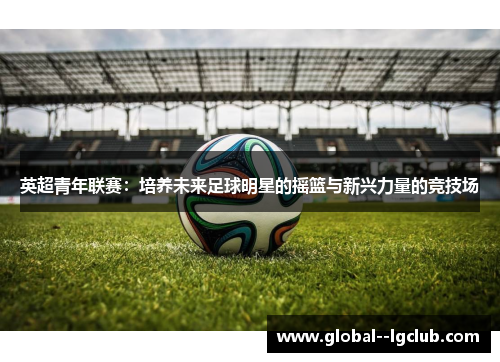 英超青年联赛：培养未来足球明星的摇篮与新兴力量的竞技场
