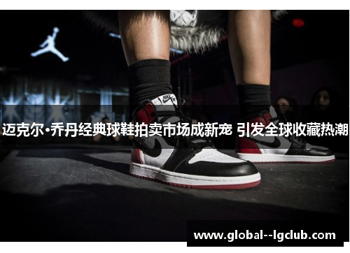 迈克尔·乔丹经典球鞋拍卖市场成新宠 引发全球收藏热潮 迈克尔·乔丹经典球鞋拍卖市场成新宠 引发全球收藏热潮