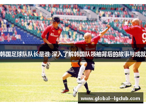 韩国足球队队长是谁 深入了解韩国队领袖背后的故事与成就 韩国足球队队长是谁 深入了解韩国队领袖背后的故事与成就