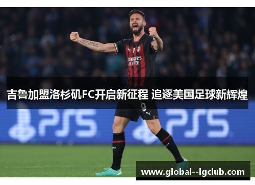 吉鲁加盟洛杉矶FC开启新征程 追逐美国足球新辉煌