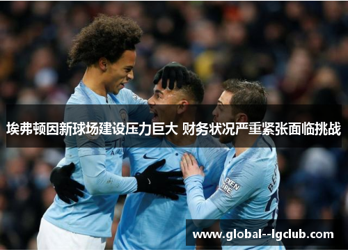 埃弗顿因新球场建设压力巨大 财务状况严重紧张面临挑战 埃弗顿因新球场建设压力巨大 财务状况严重紧张面临挑战